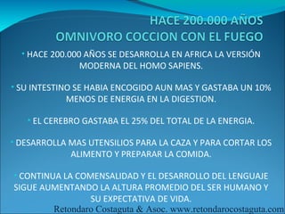 • HACE 200.000 AÑOS SE DESARROLLA EN AFRICA LA VERSIÓN
               MODERNA DEL HOMO SAPIENS.

• SU INTESTINO SE HABIA ENCOGIDO AUN MAS Y GASTABA UN 10%
            MENOS DE ENERGIA EN LA DIGESTION.

   • EL CEREBRO GASTABA EL 25% DEL TOTAL DE LA ENERGIA.

• DESARROLLA MAS UTENSILIOS PARA LA CAZA Y PARA CORTAR LOS
             ALIMENTO Y PREPARAR LA COMIDA.

• CONTINUA LA COMENSALIDAD Y EL DESARROLLO DEL LENGUAJE
SIGUE AUMENTANDO LA ALTURA PROMEDIO DEL SER HUMANO Y
                SU EXPECTATIVA DE VIDA.
        Retondaro Costaguta & Asoc. www.retondarocostaguta.com
 