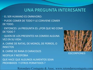 • EL SER HUMANO ES OMNIVORO:
• PUEDE COMER DE TODO Y LE CONVIENE COMER
DE TODO.
• ENTONCES LA PREGUNTA ES: ¿POR QUE NO COME
DE TODO ?
• QUIEN DE LOS PRESENTES HA COMIDO ALGUNA
VEZ EN SU VIDA:
A. CARNE DE RATAS, DE MONOS, DE PERROS, O
INSECTOS
B. CARNE DE RANA O CARACOLES
                                              ESCORPIONES
NEOFILIA Y NEOFOBIA
QUE HACE QUE ALGUNOS ALIMENTOS SEAN
PROHIBIDOS Y OTROS PERMITIDOS ?
          Retondaro Costaguta & Asoc. www.retondarocostaguta.com
 