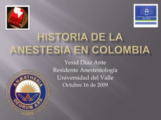 Historia de la anestesia en colombia Yesid Díaz Ante Residente Anestesiología Universidad del Valle Octubre 16 de 2009 