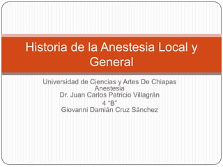 Historia de la Anestesia Local y
             General
   Universidad de Ciencias y Artes De Chiapas
                   Anestesia
        Dr. Juan Carlos Patricio Villagrán
                      4 “B”
        Giovanni Damián Cruz Sánchez
 