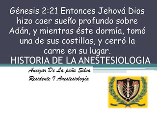 HISTORIA DE LA ANESTESIOLOGIA Génesis 2:21 Entonces Jehová Dios hizo caer sueño profundo sobre Adán, y mientras éste dormía, tomó una de sus costillas, y cerró la carne en su lugar. Ancizar De La peña Silva Residente I Anestesiología  