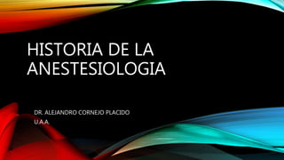 HISTORIA DE LA
ANESTESIOLOGIA
DR. ALEJANDRO CORNEJO PLACIDO
U.A.A.
 