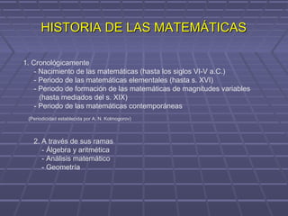 HISTORIA DE LAS MATEMÁTICASHISTORIA DE LAS MATEMÁTICAS
1. Cronológicamente
- Nacimiento de las matemáticas (hasta los siglos VI-V a.C.)
- Periodo de las matemáticas elementales (hasta s. XVI)
- Periodo de formación de las matemáticas de magnitudes variables
(hasta mediados del s. XIX)
- Periodo de las matemáticas contemporáneas
(Periodicidad establecida por A. N. Kolmogorov)
2. A través de sus ramas
- Álgebra y aritmética
- Análisis matemático
- Geometría
 
