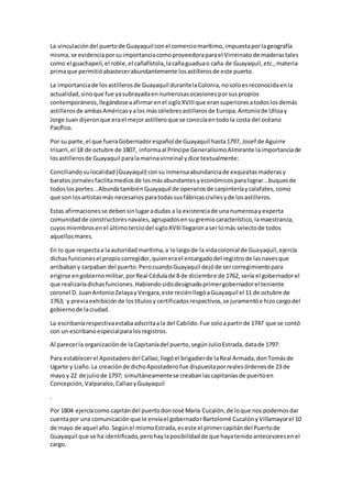 La vinculacióndel puertode Guayaquil conel comerciomarítimo,impuestaporlageografía
misma,se evidenciaporsuimportanciacomoproveedoraparael Virreinatode maderastales
como el guachapelí,el roble,el cañafístola,lacañaguaduao caña de Guayaquil,etc.,materia
primaque permitióabastecerabundantemente losastillerosde este puerto.
La importanciade losastillerosde Guayaquil durantelaColonia,nosoloesreconocidaenla
actualidad,sinoque fue yasubrayadaennumerosasocasionesporsuspropios
contemporáneos,llegándoseaafirmarenel sigloXVIIIque eransuperioresatodoslosdemás
astillerosde ambasAméricasyalos máscélebresastillerosde Europa.Antoniode Ulloay
Jorge Juan dijeronque erael mejorastilleroque se conocíaentodola costa del océano
Pacífico.
Por su parte,el que fueraGobernadorespañol de Guayaquil hasta1797, Josef de Aguirre
Irisarri,el 18 de octubre de 1807, informaal Príncipe GeneralísimoAlmirante laimportanciade
losastillerosde Guayaquil paralamarinavirreinal ydice textualmente:
Conciliandosulocalidad(Guayaquil) consuinmensaabundanciade exquisitasmaderasy
baratos jornalesfacilitamediosde losmásabundantesyeconómicosparalograr...buquesde
todoslosportes...AbundatambiénGuayaquil de operariosde carpinteríaycalafates,como
que son losartistasmás necesariosparatodassusfábricascivilesyde losastilleros.
Estas afirmacionesse debensinlugaradudas a la existenciade unanumerosayexperta
comunidadde constructoresnavales, agrupadosensugremiocaracterístico,lamaestranza,
cuyosmiembrosenel últimoterciodel sigloXVIIIllegaronaserlomás selectode todos
aquellosmares.
En lo que respectaa laautoridadmarítima,a lolargode la vidacolonial de Guayaquil,ejercía
dichasfuncionesel propiocorregidor,quienerael encargadodel registrode lasnavesque
arribabany zarpaban del puerto.PerocuandoGuayaquil dejóde sercorregimientopara
erigirse engobiernomilitar,porReal Cédulade 8 de diciembre de 1762, sería el gobernadorel
que realizaríadichasfunciones.Habiendosidodesignadoprimergobernadorel teniente
coronel D. JuanAntonioZelayayVergara,este reciénllegóaGuayaquil el 11 de octubre de
1763, y previaexhibiciónde lostítulosy certificadosrespectivos,se juramentóe hizocargodel
gobiernode laciudad.
La escribaníarespectivaestabaadscritaala del Cabildo.Fue soloapartirde 1747 que se contó
con un escribanoespecialparalosregistros.
Al parecerla organizaciónde la Capitaníadel puerto,segúnJulioEstrada,datade 1797:
Para establecerel Apostaderodel Callao,llegóel brigadierde laReal Armada,donTomásde
Ugarte y Liaño.La creaciónde dichoApostaderofue dispuestaporrealesórdenesde 23 de
mayoy 22 de juliode 1797; simultáneamentese creabanlascapitaníasde puertoen
Concepción,Valparaíso,CallaoyGuayaquil
.
Por 1804 ejercíacomo capitándel puertodonJosé María Cucalón,de loque nos podemosdar
cuentapor una comunicaciónque le envíael gobernadorBartolomé CucalónyVillamayorel 10
de mayo de aquel año.Segúnel mismoEstrada,eseste el primercapitándel Puertode
Guayaquil que se ha identificado,perohaylaposibilidadde que hayatenidoantecesoresenel
cargo.
 