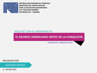REPUBLICA BOLIVARIANA DE VENEZUELA
MINISTERIO DEL PODER POPULAR
PARA LA EDUCACION UNIVERSITARIA
IUP “SANTIAGO MARIÑO”
EXTENSION COL - CABIMAS
EL MUNDO AMERICANO ANTES DE LA CONQUISTA
ARQUITECTURA & URBANISMO EN
MARYORIE MÉNDEZ
REALIZADO POR:
V- 26 023 421
HISTORIA DE LA ARQUITECTURA I
 