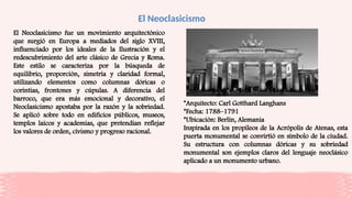 El Neoclasicismo
El Neoclasicismo fue un movimiento arquitectónico
que surgió en Europa a mediados del siglo XVIII,
influenciado por los ideales de la Ilustración y el
redescubrimiento del arte clásico de Grecia y Roma.
Este estilo se caracteriza por la búsqueda de
equilibrio, proporción, simetría y claridad formal,
utilizando elementos como columnas dóricas o
corintias, frontones y cúpulas. A diferencia del
barroco, que era más emocional y decorativo, el
Neoclasicismo apostaba por la razón y la sobriedad.
Se aplicó sobre todo en edificios públicos, museos,
templos laicos y academias, que pretendían reflejar
los valores de orden, civismo y progreso racional.
*Arquitecto: Carl Gotthard Langhans
*Fecha: 1788–1791
*Ubicación: Berlín, Alemania
Inspirada en los propileos de la Acrópolis de Atenas, esta
puerta monumental se convirtió en símbolo de la ciudad.
Su estructura con columnas dóricas y su sobriedad
monumental son ejemplos claros del lenguaje neoclásico
aplicado a un monumento urbano.
 