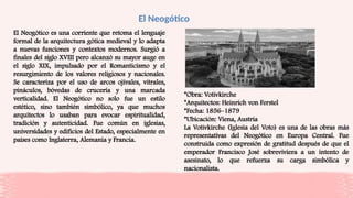 El Neogótico
El Neogótico es una corriente que retoma el lenguaje
formal de la arquitectura gótica medieval y lo adapta
a nuevas funciones y contextos modernos. Surgió a
finales del siglo XVIII pero alcanzó su mayor auge en
el siglo XIX, impulsado por el Romanticismo y el
resurgimiento de los valores religiosos y nacionales.
Se caracteriza por el uso de arcos ojivales, vitrales,
pináculos, bóvedas de crucería y una marcada
verticalidad. El Neogótico no solo fue un estilo
estético, sino también simbólico, ya que muchos
arquitectos lo usaban para evocar espiritualidad,
tradición y autenticidad. Fue común en iglesias,
universidades y edificios del Estado, especialmente en
países como Inglaterra, Alemania y Francia.
*Obra: Votivkirche
*Arquitectos: Heinrich von Ferstel
*Fecha: 1856–1879
*Ubicación: Viena, Austria
La Votivkirche (Iglesia del Voto) es una de las obras más
representativas del Neogótico en Europa Central. Fue
construida como expresión de gratitud después de que el
emperador Francisco José sobreviviera a un intento de
asesinato, lo que refuerza su carga simbólica y
nacionalista.
 