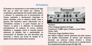 El Exotismo
El Exotismo en arquitectura es una tendencia del siglo
XIX que se nutre del interés por culturas no
occidentales, especialmente del mundo árabe, asiático
y africano. Se caracteriza por la incorporación de
formas, materiales y decoraciones inspiradas en
estilos orientales, como el islámico, hindú, chino o
japonés. Este fenómeno estuvo relacionado con el
colonialismo europeo y el gusto burgués por lo
"exótico", lo lejano y lo diferente. Se manifestaba
principalmente en palacios de recreo, jardines,
pabellones y sinagogas, donde se buscaba generar
ambientes de fantasía, lujo o espiritualidad no
convencional. El Exotismo era más decorativo que
funcional, y ofrecía una forma de escapar de la
rigidez de los estilos tradicionales europeos.
*Exotismo
*Obra: Sinagoga Española de Praga
*Arquitectos: Vojt ch Ignác Ullmann y Josef Niklas
ě
*Fecha: 1868
*Ubicación: Praga, República Checa
Este edificio religioso mezcla elementos del estilo morisco
con detalles renacentistas. El interior está ricamente
decorado con patrones árabes dorados y formas
geométricas, lo que refleja el interés por lo oriental dentro
de la arquitectura judía europea del siglo XIX.
 