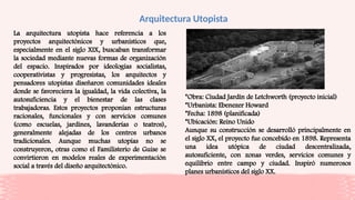 Arquitectura Utopista
La arquitectura utopista hace referencia a los
proyectos arquitectónicos y urbanísticos que,
especialmente en el siglo XIX, buscaban transformar
la sociedad mediante nuevas formas de organización
del espacio. Inspirados por ideologías socialistas,
cooperativistas y progresistas, los arquitectos y
pensadores utopistas diseñaron comunidades ideales
donde se favoreciera la igualdad, la vida colectiva, la
autosuficiencia y el bienestar de las clases
trabajadoras. Estos proyectos proponían estructuras
racionales, funcionales y con servicios comunes
(como escuelas, jardines, lavanderías o teatros),
generalmente alejadas de los centros urbanos
tradicionales. Aunque muchas utopías no se
construyeron, otras como el Familisterio de Guise se
convirtieron en modelos reales de experimentación
social a través del diseño arquitectónico.
*Obra: Ciudad Jardín de Letchworth (proyecto inicial)
*Urbanista: Ebenezer Howard
*Fecha: 1898 (planificada)
*Ubicación: Reino Unido
Aunque su construcción se desarrolló principalmente en
el siglo XX, el proyecto fue concebido en 1898. Representa
una idea utópica de ciudad descentralizada,
autosuficiente, con zonas verdes, servicios comunes y
equilibrio entre campo y ciudad. Inspiró numerosos
planes urbanísticos del siglo XX.
 