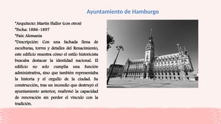 Ayuntamiento de Hamburgo
*Arquitecto: Martin Haller (con otros)
*Fecha: 1886–1897
*País: Alemania
*Descripción: Con una fachada llena de
esculturas, torres y detalles del Renacimiento,
este edificio muestra cómo el estilo historicista
buscaba destacar la identidad nacional. El
edificio no solo cumplía una función
administrativa, sino que también representaba
la historia y el orgullo de la ciudad. Su
construcción, tras un incendio que destruyó el
ayuntamiento anterior, reafirmó la capacidad
de renovación sin perder el vínculo con la
tradición.
 