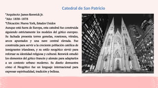 Catedral de San Patricio
*Arquitecto: James Renwick Jr.
*Año: 1858–1878
*Ubicación: Nueva York, Estados Unidos
Aunque está fuera de Europa, esta catedral fue construida
siguiendo estrictamente los modelos del gótico europeo.
Su fachada presenta torres gemelas, rosetones, vitrales,
arcos apuntados y una nave central elevada. Fue
construida para servir a la creciente población católica de
inmigrantes irlandeses, y su estilo neogótico sirvió para
reforzar su identidad religiosa y cultural. Renwick estudió
los elementos del gótico francés y alemán para adaptarlos
a un contexto urbano moderno. Su diseño demuestra
cómo el Neogótico fue un lenguaje internacional para
expresar espiritualidad, tradición y belleza.
 
