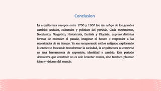 Conclusion
La arquitectura europea entre 1750 y 1900 fue un reflejo de los grandes
cambios sociales, culturales y políticos del periodo. Cada movimiento,
Neoclásico, Neogótico, Historicista, Exotista y Utopista; expresó distintas
formas de entender el pasado, imaginar el futuro o responder a las
necesidades de su tiempo. Ya sea recuperando estilos antiguos, explorando
lo exótico o buscando transformar la sociedad, la arquitectura se convirtió
en una herramienta de expresión, identidad y cambio. Este periodo
demuestra que construir no es solo levantar muros, sino también plasmar
ideas y visiones del mundo.
 