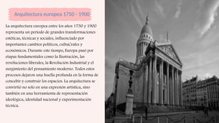 Arquitectura europea 1750 - 1900
La arquitectura europea entre los años 1750 y 1900
representa un periodo de grandes transformaciones
estéticas, técnicas y sociales, influenciado por
importantes cambios políticos, cultuCrales y
económicos. Durante este tiempo, Europa pasó por
etapas fundamentales como la Ilustración, las
revoluciones liberales, la Revolución Industrial y el
surgimiento del pensamiento moderno. Todos estos
procesos dejaron una huella profunda en la forma de
concebir y construir los espacios. La arquitectura se
convirtió no solo en una expresión artística, sino
también en una herramienta de representación
ideológica, identidad nacional y experimentación
técnica.
 
