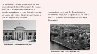 La arquitectura europea se caracterizó por una
intensa búsqueda de modelos estéticos del pasado,
junto con la incorporación de materiales y
tecnologías modernas. La razón ilustrada promovió
un regreso a los valores clásicos grecorromanos, lo
cual dio origen al Neoclasicismo.
Museo del Prado – Juan de Villanueva 1786–1819
Más adelante, con el auge del Romanticismo, se
valoraron las emociones, la espiritualidad y el sentido
histórico, generando estilos como el Neogótico y el
Historicismo.
Parlamento de Londres – Barry y Pugin 1840–1876
 