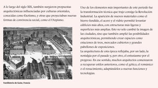 A lo largo del siglo XIX, también surgieron propuestas
arquitectónicas influenciadas por culturas orientales,
conocidas como Exotismo, y otras que proyectaban nuevas
formas de convivencia social, como el Utopismo.
Familisterio de Guise, Francia
Uno de los elementos más importantes de este período fue
la transformación técnica que trajo consigo la Revolución
Industrial. La aparición de nuevos materiales como el
hierro fundido, el acero y el vidrio permitió levantar
edificios más altos, con estructuras más ligeras y
superficies más amplias. Esto no solo cambió la imagen de
las ciudades, sino que también amplió las posibilidades
arquitectónicas, permitiendo crear espacios como
estaciones de tren, mercados cubiertos y grandes
pabellones de exposiciones.
La arquitectura de esta época reflejaba, por un lado, la
nostalgia por el pasado y, por otro, el entusiasmo por el
progreso. En ese sentido, muchos arquitectos comenzaron
a recuperar estilos anteriores, como el gótico, el románico
o el renacimiento, adaptándolos a nuevas funciones y
tecnologías.
 
