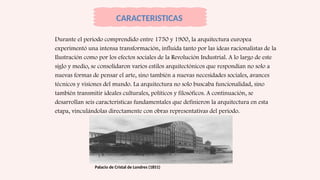 Durante el periodo comprendido entre 1750 y 1900, la arquitectura europea
experimentó una intensa transformación, influida tanto por las ideas racionalistas de la
Ilustración como por los efectos sociales de la Revolución Industrial. A lo largo de este
siglo y medio, se consolidaron varios estilos arquitectónicos que respondían no solo a
nuevas formas de pensar el arte, sino también a nuevas necesidades sociales, avances
técnicos y visiones del mundo. La arquitectura no solo buscaba funcionalidad, sino
también transmitir ideales culturales, políticos y filosóficos. A continuación, se
desarrollan seis características fundamentales que definieron la arquitectura en esta
etapa, vinculándolas directamente con obras representativas del periodo.
CARACTERISTICAS
Palacio de Cristal de Londres (1851)
 