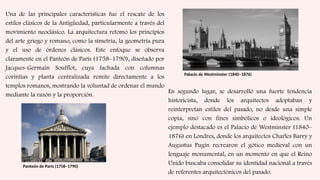 Una de las principales características fue el rescate de los
estilos clásicos de la Antigüedad, particularmente a través del
movimiento neoclásico. La arquitectura retomó los principios
del arte griego y romano, como la simetría, la geometría pura
y el uso de órdenes clásicos. Este enfoque se observa
claramente en el Panteón de París (1758–1790), diseñado por
Jacques-Germain Soufflot, cuya fachada con columnas
corintias y planta centralizada remite directamente a los
templos romanos, mostrando la voluntad de ordenar el mundo
mediante la razón y la proporción.
Panteón de París (1758–1790)
En segundo lugar, se desarrolló una fuerte tendencia
historicista, donde los arquitectos adoptaban y
reinterpretan estilos del pasado, no desde una simple
copia, sino con fines simbólicos o ideológicos. Un
ejemplo destacado es el Palacio de Westminster (1840–
1876) en Londres, donde los arquitectos Charles Barry y
Augustus Pugin recrearon el gótico medieval con un
lenguaje monumental, en un momento en que el Reino
Unido buscaba consolidar su identidad nacional a través
de referentes arquitectónicos del pasado.
Palacio de Westminster (1840–1876)
 