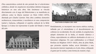 Otra característica central de este periodo fue el eclecticismo
estilístico, donde los arquitectos mezclaban distintos lenguajes
históricos en una sola obra. Este fenómeno se vincula
directamente con el auge del Historicismo y se manifiesta en
edificios como la Ópera Garnier en París (1861–1875),
diseñada por Charles Garnier. Esta obra combina elementos
neobarrocos, renacentistas y neoclásicos en una composición
teatral y fastuosa, reflejando el espíritu cultural de la Belle
Époque y el deseo de representar el poder del Estado a través
del arte.
Ópera Garnier en París (1861–1875)
Paralelamente, se incorporó una nueva estética exótica,
influida por el orientalismo y el descubrimiento de
culturas no occidentales. En este sentido, la arquitectura
adoptó elementos de la India, el mundo islámico o
China, especialmente en edificios destinados al ocio o a
funciones religiosas. Un caso emblemático es el Royal
Pavilion de Brighton (1815–1823), obra de John Nash,
que presenta cúpulas indias, arcos lobulados y una
decoración interior inspirada en el arte chino, reflejando
el gusto por lo exótico como forma de evasión y lujo.
Royal Pavilion de Brighton (1815–1823)
 