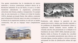 Una quinta característica fue la introducción de nuevos
materiales y técnicas constructivas, producto directo de la
Revolución Industrial. El uso del hierro, el acero y el vidrio
transformó radicalmente la arquitectura, permitiendo
estructuras más livianas, amplias y transparentes. Un ejemplo
clave de esta innovación es el Palacio de Cristal de Londres
(1851), diseñado por Joseph Paxton. Este edificio, construido
para la Exposición Universal, marcó un antes y un después en
la historia de la arquitectura moderna, no solo por su rapidez
constructiva, sino por su lenguaje visual completamente
nuevo.
Palacio de Cristal de Londres (1851)
Finalmente, cabe destacar la aparición de una
arquitectura social y utópica, que buscaba responder a
los problemas de desigualdad, hacinamiento urbano y
explotación laboral mediante nuevos modelos de
vivienda colectiva. Este pensamiento se ve reflejado en el
Familisterio de Guise (1859–1884), diseñado por Jean-
Baptiste Godin en Francia. El complejo fue concebido
como una comunidad autosuficiente para obreros, con
viviendas dignas, escuelas, jardines y servicios comunes,
anticipando las ideas de planificación urbana del siglo
XX.
Familisterio de Guise (1859–1884)
 