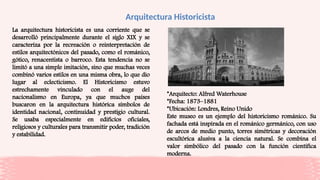 Arquitectura Historicista
La arquitectura historicista es una corriente que se
desarrolló principalmente durante el siglo XIX y se
caracteriza por la recreación o reinterpretación de
estilos arquitectónicos del pasado, como el románico,
gótico, renacentista o barroco. Esta tendencia no se
limitó a una simple imitación, sino que muchas veces
combinó varios estilos en una misma obra, lo que dio
lugar al eclecticismo. El Historicismo estuvo
estrechamente vinculado con el auge del
nacionalismo en Europa, ya que muchos países
buscaron en la arquitectura histórica símbolos de
identidad nacional, continuidad y prestigio cultural.
Se usaba especialmente en edificios oficiales,
religiosos y culturales para transmitir poder, tradición
y estabilidad.
*Arquitecto: Alfred Waterhouse
*Fecha: 1873–1881
*Ubicación: Londres, Reino Unido
Este museo es un ejemplo del historicismo románico. Su
fachada está inspirada en el románico germánico, con uso
de arcos de medio punto, torres simétricas y decoración
escultórica alusiva a la ciencia natural. Se combina el
valor simbólico del pasado con la función científica
moderna.
 