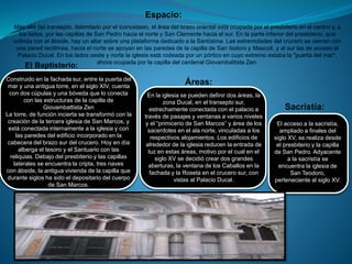 Espacio:
Más allá del transepto, delimitado por el iconostasio, el área del brazo oriental está ocupada por el presbiterio en el centro y, a
los lados, por las capillas de San Pedro hacia el norte y San Clemente hacia el sur. En la parte inferior del presbiterio, que
colinda con el ábside, hay un altar sobre una plataforma dedicado a la Santísima. Las extremidades del crucero se cierran con
una pared rectilínea, hacia el norte se apoyan en las paredes de la capilla de San Isidoro y Mascoli, y al sur las de acceso al
Palacio Ducal. En los lados oeste y norte la iglesia está rodeada por un pórtico en cuyo extremo estaba la "puerta del mar",
ahora ocupada por la capilla del cardenal Giovambattista Zen.
El Baptisterio:
Construido en la fachada sur, entre la puerta del
mar y una antigua torre, en el siglo XIV, cuenta
con dos cúpulas y una bóveda que lo conecta
con las estructuras de la capilla de
Giovambattista Zen
La torre, de función incierta se transformó con la
creación de la tercera iglesia de San Marcos, y
está conectada internamente a la iglesia y con
las paredes del edificio incorporado en la
cabecera del brazo sur del crucero. Hoy en día
alberga el tesoro y el Santuario con las
reliquias. Debajo del presbiterio y las capillas
laterales se encuentra la cripta, tres naves
con ábside, la antigua vivienda de la capilla que
durante siglos ha sido el depositario del cuerpo
de San Marcos.
Áreas:
En la iglesia se pueden definir dos áreas, la
zona Ducal, en el transepto sur,
estrechamente conectada con el palacio a
través de pasajes y ventanas a varios niveles
y el “primicerio de San Marcos” y área de los
sacerdotes en el ala norte, vinculadas a los
respectivos alojamientos. Los edificios de
alrededor de la iglesia reducen la entrada de
luz en estas áreas, motivo por el cual en el
siglo XV se decidió crear dos grandes
aberturas, la ventana de los Caballos en la
fachada y la Roseta en el crucero sur, con
vistas al Palacio Ducal.
Sacristía:
El acceso a la sacristía,
ampliado a finales del
siglo XV, se realiza desde
el presbiterio y la capilla
de San Pedro. Adyacente
a la sacristía se
encuentra la iglesia de
San Teodoro,
perteneciente al siglo XV.
 