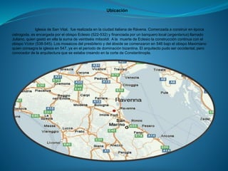 Ubicación
Iglesia de San Vital, fue realizada en la ciudad italiana de Rávena. Comenzada a construir en época
ostrogoda, es encargada por el obispo Eclesio (522-532) y financiada por un banquero local (argentarius) llamado
Juliano, quien gastó en ella la suma de veintiséis milsolidi. A la muerte de Eclesio la construcción continua con el
obispo Víctor (538-545). Los mosaicos del presbiterio y del ábside se comenzaron en 546 bajo el obispo Maximiano
quien consagra la iglesia en 547, ya en el período de dominación bizantina. El arquitecto pudo ser occidental, pero
conocedor de la arquitectura que se estaba creando en la corte de Constantinopla.
 