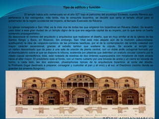 Tipo de edificio y función
El templo había sido comenzado en el año 527 bajo el patrocinio del arzobispo Ecclesio, cuando Rávena aún
pertenecía a los ostrogodos; más tarde, tras la conquista bizantina, se decidió que sería el templo oficial para el
gobernador de la región occidental del imperio, el llamado Exarcado de Rávena.
La iglesia consagrada a San Vital, es la más rica de todas las que erigieron los bizantinos en Rávena (Italia). Se levantó
para dotar a esta gran ciudad de un templo digno de la que era segunda capital de su imperio, por lo que tenía un fuerte
contenido propagandístico.
Se desconoce el nombre del arquitecto o arquitectos que realizaron el diseño, que es muy similar al de la iglesia de los
Santos Sergio y Baco, en Bizancio. Sin embargo, San Vital está más alejado aún de la tradición paleocristiana,
sustituyendo la idea de «espacio-camino» de las primeras basílicas, por el de la contemplación del ámbito celestial con
mayor carácter ascensional, gracias al esbelto tambor que sostiene la cúpula. Se accede al templo por
un nártex descentrado que da paso a una sala de oración de planta central, con un doble anillo octogonal formado por
el deambulatorio sobre el que se dispone la tribuna, sostenida por pilastras que delimitan un oratorio circular cubierto por la
citada cúpula semiesférica; ésta, está rodeada de exedras de dos órdenes superpuestos con miradores de triple arcada
hacia el altar mayor. El presbiterio está al fondo, con un tramo cubierto por una bóveda de arista y un cierre en bóveda de
horno; a cada lado, las dos estancias, phastophorias típicas de la arquitectura bizantina: al norte del ábside,
la Próthesis (lugar destinado a preparar, consagrar y custodiar el pan y el vino) y al sur, el Diacónico (recinto donde se
guardan los enseres litúrgicos).
 