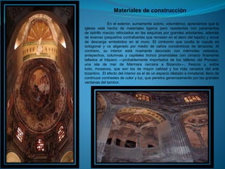 Materiales de construcción
En el exterior, sumamente sobrio, volumétrico, apreciamos que la
iglesia está hecha de materiales ligeros pero resistentes con paramentos
de ladrillo macizo reforzados en las esquinas por grandes arbotantes, además
de lesenas (pequeños contrafuertes que rematan en el alero del tejado) y arcos
de descarga embebidos en el muro. El cimborrio que oculta la cúpula es
octogonal y va aligerado por medio de caños concéntricos de terracota. Al
contrario, su interior está ricamente decorado con mármoles veteados,
antepechos, columnas y capiteles tronco piramidales con cimacio finamente
tallados al trépano —probablemente importados de los talleres del Proceso,
una isla de mar de Mármara cercana a Bizancio—, frescos y, sobre
todo, mosaicos, que son los de mayor calidad y los más variados del arte
bizantino. El efecto del interior es el de un espacio dilatado e inmaterial, lleno de
continuos contrastes de color y luz, que penetra generosamente por las grandes
ventanas del tambor.
 
