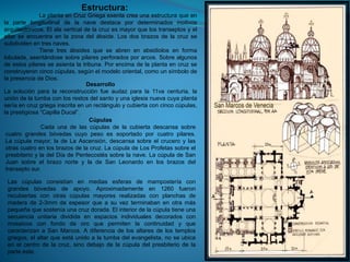 Estructura:
La planta en Cruz Griega exenta crea una estructura que en
la parte longitudinal de la nave destaca por determinados motivos
arquitectónicos. El ala vertical de la cruz es mayor que los transeptos y el
altar se encuentra en la zona del ábside. Los dos brazos de la cruz se
subdividen en tres naves.
Tiene tres ábsides que se abren en absidiolos en forma
lobulada, asentándose sobre pilares perforados por arcos. Sobre algunos
de estos pilares se asienta la tribuna. Por encima de la planta en cruz se
construyeron cinco cúpulas, según el modelo oriental, como un símbolo de
la presencia de Dios.
Desarrollo
La solución para la reconstrucción fue audaz para la 11va centuria, la
unión de la tumba con los restos del santo y una iglesia nueva cuya planta
sería en cruz griega inscrita en un rectángulo y cubierta con cinco cúpulas,
la prestigiosa “Capilla Ducal”.
Cúpulas
Cada una de las cúpulas de la cubierta descansa sobre
cuatro grandes bóvedas cuyo peso es soportado por cuatro pilares.
La cúpula mayor, la de La Ascensión, descansa sobre el crucero y las
otras cuatro en los brazos de la cruz. La cúpula de Los Profetas sobre el
presbiterio y la del Día de Pentecostés sobre la nave. La cúpula de San
Juan sobre el brazo norte y la de San Leonardo en los brazos del
transepto sur.
Las cúpulas consistían en medias esferas de mampostería con
grandes bóvedas de apoyo. Aproximadamente en 1260 fueron
recubiertas con otras cúpulas mayores realizadas con planchas de
madera de 2-3mm de espesor que a su vez terminaban en otra más
pequeña que sostenía una cruz dorada. El interior de la cúpula tiene una
secuencia unitaria dividida en espacios individuales decorados con
mosaicos con fondo de oro que permiten la continuidad y que
caracterizan a San Marcos. A diferencia de los altares de los templos
griegos, el altar que está unido a la tumba del evangelista, no se ubica
en el centro de la cruz, sino debajo de la cúpula del presbiterio de la
parte este.
 