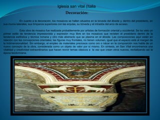 Iglesia san vital (Italia
Decoración:
En cuanto a la decoración, los mosaicos se hallan situados en la bóveda del ábside y, dentro del presbiterio, en
sus muros laterales, sus tímpanos superiores con las enjutas, su bóveda y el intradós del arco de acceso.
Esta obra de mosaico fue realizada probablemente por artistas de formación oriental y occidental. Se ha visto un
primer estilo de tendencia impresionista y expresión muy libre en los mosaicos que revisten el presbiterio dentro de la
tendencia estilística y técnica romana y otro más abstracto que se plasma en el ábside. Las composiciones aquí están en
relación con las concepciones orientales; las figuras muy frontales, no tienen volumen, igual que el espacio está al margen de
la tridimensionalidad. Sin embargo, el empleo de materiales preciosos como oro o nácar en la composición nos habla de un
nuevo concepto de la obra, considerada como un objeto de valor por sí mismo. En síntesis, en San Vital encontramos una
vitalidad y creatividad extraordinarios que hacen revivir temas clásicos a la vez que crean otros nuevos, revitalizando así la
época teodoriciana.
 
