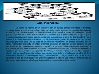 ANÁLISIS FORMAL
La planta se inscribe en un octógono, con un espacio central abovedado y delimitado
por ocho pilares sobre los que voltean arcos de medio punto, rodeado por un deambulatorio por
encima del cual discurre una tribuna. Siete nichos se abren entre los pilares del baldaquino central,
que se proyectan en el anillo del deambulatorio, mientras que el octavo lado está ocupado por el
presbiterio cuadrado y el ábside saliente y más bajo que atraviesa la zona del deambulatorio y de la
tribuna. Flanquean este ábside poligonal dos torrecillas rectangulares seguidas de sendas capillas
circulares, provistas cada una de ellas de un absidiolo rectangular. En el lado occidental hay un
nártex rectangular, absidiado en ambos extremos, dispuesto en posición oblicua, tangente en uno
de los vértices del octógono que permite la colocación, a los lados del espacio interior resultante, de
dos torretas, en una de las cuales se encuentra ubicado el campanile y en la otra la escalera que da
acceso al gineceo.Asimismo, esta posición del nártex, permite la colocación de un doble acceso al
interior tras los dos tramos triangulares que restan entre éste y el polígono, de ellos el de la
izquierda da al tramo opuesto al presbiterio, y el otro al tramo contiguo. Antecede al nártex un atrio
porticado en tres de sus lados que es uno de los accesos al edificio. Las otras dos entradas con las
que cuenta están situadas a los lados de las capillas mencionadas anteriormente.
 