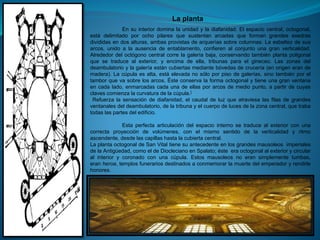 En su interior domina la unidad y la diafanidad. El espacio central, octogonal,
está delimitado por ocho pilares que sustentan arcadas que forman grandes exedras
divididas en dos alturas, ambas provistas de arquerías sobre columnas. La esbeltez de sus
arcos, unido a la ausencia de entablamento, confieren al conjunto una gran verticalidad.
Alrededor del octógono central corre la galería baja, conservando también planta poligonal
que se traduce al exterior, y encima de ella, tribunas para el gineceo. Las zonas del
deambulatorio y la galería están cubiertas mediante bóvedas de crucería (en origen eran de
madera). La cúpula es alta, está elevada no sólo por piso de galerías, sino también por el
tambor que va sobre los arcos. Éste conserva la forma octogonal y tiene una gran ventana
en cada lado, enmarcadas cada una de ellas por arcos de medio punto, a partir de cuyas
claves comienza la curvatura de la cúpula.]
Refuerza la sensación de diafanidad, el caudal de luz que atraviesa las filas de grandes
ventanales del deambulatorio, de la tribuna y el cuerpo de luces de la zona central, que traba
todas las partes del edificio.
Esta perfecta articulación del espacio interno se traduce al exterior con una
correcta proyección de volúmenes, con el mismo sentido de la verticalidad y ritmo
ascendente, desde las capillas hasta la cubierta central.
La planta octogonal de San Vital tiene su antecedente en los grandes mausoleos imperiales
de la Antigüedad, como el de Diocleciano en Spalato; éste era octogonal al exterior y circular
al interior y coronado con una cúpula. Estos mausoleos no eran simplemente tumbas,
eran heroa, templos funerarios destinados a conmemorar la muerte del emperador y rendirle
honores.
La planta
 