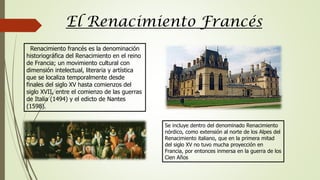 El Renacimiento Francés
Renacimiento francés es la denominación
historiográfica del Renacimiento en el reino
de Francia; un movimiento cultural con
dimensión intelectual, literaria y artística
que se localiza temporalmente desde
finales del siglo XV hasta comienzos del
siglo XVII, entre el comienzo de las guerras
de Italia (1494) y el edicto de Nantes
(1598).
Se incluye dentro del denominado Renacimiento
nórdico, como extensión al norte de los Alpes del
Renacimiento italiano, que en la primera mitad
del siglo XV no tuvo mucha proyección en
Francia, por entonces inmersa en la guerra de los
Cien Años
 