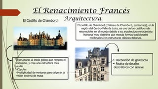 El Renacimiento Francés
Arquitectura
El castillo de Chambord (château de Chambord, en francés), en la
región del Centro-Valle de Loira, es uno de los castillos más
reconocibles en el mundo debido a su arquitectura renacentista
francesa muy distintiva que mezcla formas tradicionales
medievales con estructuras clásicas italianas.
-Estructuras al estilo gótico que rompen el
esquema, y crea una estructura mas
audaz
-Cúpulas
-Multiplicidad de ventanas para aligerar la
visión externa de masa
- Decoración de grutescos
- Realce de detalles
decorativos con relieve
El Castillo de Chambord
 