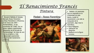El Renacimiento Francés
Pintura
Giovanni Battista di Jacopo,
llamado Rosso Fiorentino
(«Rojo Florentino») (Florencia,
8 de marzo de 1494 –
Fontainebleau, 14 de
noviembre de 1540), fue un
pintor italiano renacentista
integrante de la Escuela de
Fontainebleau. Se trata de uno
de los primeros y más
destacados exponentes
toscanos del manierismo
pictórico.
- Debido a lo pesimista
que se respiraba en la
cristiandad de esta
época, surgió el
manierismo y con ello la
búsqueda de la
expresión, algo mas lo
dramática.
- Tema Religioso.
- Utilización de
Alegorías.
- Realismo en la figura
humana
Piedad – Rosso Fiorentino
 