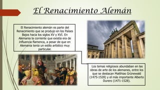 El Renacimiento Alemán
El Renacimiento alemán es parte del
Renacimiento que se produjo en los Países
Bajos hacia los siglos XV y XVI. En
Alemania la corriente que existía era de
influencia flamenca, a pesar de que en
Alemania tenía un estilo artístico muy
particular.
Los temas religiosos abundaban en las
obras de arte de los alemanes, entre los
que se destacan Matthias Grünewald
(1475-1528) y el más importante Alberto
Durero (1471-1528).
 