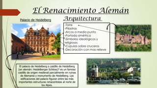 El Renacimiento Alemán
Arquitectura
El palacio de Heidelberg o castillo de Heidelberg
(en alemán: Heidelberger Schloss)? es un famoso
castillo de origen medieval parcialmente en ruinas
de Alemania y monumento de Heidelberg. Las
edificaciones del palacio figuran entre las más
importantes estructuras renacentistas al norte de
los Alpes.
-Torre
-Pilastras
-Arcos a medio punto
-Portada simétrica
-Símbolos ideológicos y
religiosos
-Cúpulas sobre cruceros
-Decoración con mas relieve
Palacio de Heidelberg
 