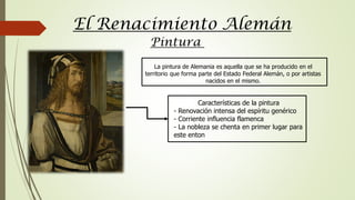 El Renacimiento Alemán
Pintura
La pintura de Alemania es aquella que se ha producido en el
territorio que forma parte del Estado Federal Alemán, o por artistas
nacidos en el mismo.
Características de la pintura
- Renovación intensa del espíritu genérico
- Corriente influencia flamenca
- La nobleza se chenta en primer lugar para
este enton
 