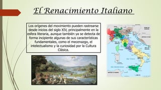 Los orígenes del movimiento pueden rastrearse
desde inicios del siglo XIV, principalmente en la
esfera literaria, aunque también ya se detecta de
forma incipiente algunas de sus características
fundamentales, como el mecenazgo, el
intelectualismo y la curiosidad por la Cultura
Clásica.
El Renacimiento Italiano
 