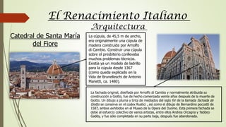 Arquitectura
El Renacimiento Italiano
La cúpula, de 45,5 m de ancho,
era originalmente una cúpula de
madera construida por Arnolfo
di Cambio. Construir una cúpula
sobre el presbiterio conllevaba
muchos problemas técnicos.
Existía ya un modelo de ladrillo
para la cúpula desde 1367
(como queda explicado en la
Vida de Brunelleschi de Antonio
Manetti, ca. 1480).
La fachada original, diseñada por Arnolfo di Cambio y normalmente atribuida su
construcción a Giotto, fue de hecho comenzada veinte años después de la muerte de
Giotto. Un dibujo a pluma y tinta de mediados del siglo XV de la llamada fachada de
Giotto se conserva en el codex Rustici , así como el dibujo de Bernardino poccetti de
1587, ambos exhibidos en el Museo de la Opera del Duomo. Esta primera fachada se
debe al esfuerzo colectivo de varios artistas, entre ellos Andrea Orcagna y Taddeo
Gaddy, y fue sólo completada en su parte baja, después fue abandonada.
Catedral de Santa María
del Fiore
 