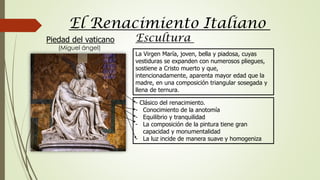 La Virgen María, joven, bella y piadosa, cuyas
vestiduras se expanden con numerosos pliegues,
sostiene a Cristo muerto y que,
intencionadamente, aparenta mayor edad que la
madre, en una composición triangular sosegada y
llena de ternura.
El Renacimiento Italiano
Piedad del vaticano
(Miguel ángel)
- Clásico del renacimiento.
- Conocimiento de la anotomía
- Equilibrio y tranquilidad
- La composición de la pintura tiene gran
capacidad y monumentalidad
- La luz incide de manera suave y homogeniza
Escultura
 