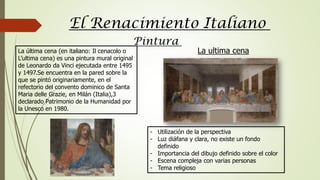 El Renacimiento Italiano
Pintura
La última cena (en italiano: Il cenacolo o
L’ultima cena) es una pintura mural original
de Leonardo da Vinci ejecutada entre 1495
y 1497.Se encuentra en la pared sobre la
que se pintó originariamente, en el
refectorio del convento dominico de Santa
Maria delle Grazie, en Milán (Italia),3
declarado Patrimonio de la Humanidad por
la Unesco en 1980.
- Utilización de la perspectiva
- Luz diáfana y clara, no existe un fondo
definido
- Importancia del dibujo definido sobre el color
- Escena compleja con varias personas
- Tema religioso
La ultima cena
 