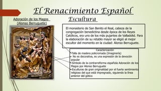 El Renacimiento Español
Escultura
El monasterio de San Benito el Real, cabeza de la
congregación benedictina desde época de los Reyes
Católicos, era uno de los más pujantes de Valladolid. Para
la elaboración de su retablo mayor se eligió al mejor
escultor del momento en la ciudad: Alonso Berruguete.
Caracterización
-Talla de madera policromada (Imaginería)
- No es decorativa, es una expresión de la devoción
popular
-Símbolo de la contrarreforma española Adoración de los
Magos por Alonso Berruguete
-Esculturas de gran originalidad por el fuerte sentimiento
religioso del que está impregnado, siguiendo la línea
anterior del gótico
Adoración de los Magos
(Alonso Berruguete)
 