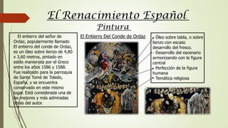 Pintura
El Renacimiento Español
El entierro del señor de
Ordaz, popularmente llamado
El entierro del conde de Ordaz,
es un óleo sobre lienzo de 4,80
x 3,60 metros, pintado en
estilo manierista por el Greco
entre los años 1586 y 1588.
Fue realizado para la parroquia
de Santo Tomé de Toledo,
España, y se encuentra
conservado en este mismo
lugar. Está considerada una de
las mejores y más admiradas
obras del autor.
- Óleo sobre tabla, o sobre
lienzo con escaso
desarrollo del fresco.
- Desarrollo del escenario
armonizando con la figura
central
- Perfección de la figura
humana
- Temática religiosa
El Entierro Del Conde de Ordaz
 