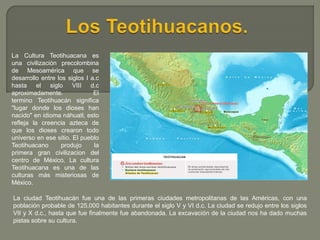 La Cultura Teotihuacana es
una civilización precolombina
de Mesoamérica que se
desarrollo entre los siglos I a.c
hasta el ...