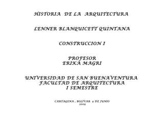 HISTORIA DE LA ARQUITECTURA


  LENNER BLANQUICETT QUINTANA


          CONSTRUCCION I


              PROFESOR
            ERIKA MAGRI


UNIVERSIDAD DE SAN BUENAVENTURA
    FACULTAD DE ARQUITECTURA
            I SEMESTRE


        CARTAGENA , BOLIVAR 9 DE JUNIO
                     2009
 