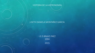 HISTORIA DE LA ASTRONOMÍA
LISETH DANIELA MONTAÑEZ GARCÍA
I.E.D BRAVO PAÉZ
1004
2015
 