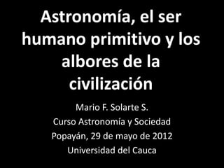 Astronomía, el ser
humano primitivo y los
    albores de la
      civilización
        Mario F. Solarte S.
   Curso Astronomía y Sociedad
   Popayán, 29 de mayo de 2012
      Universidad del Cauca
 