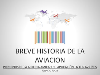 BREVE HISTORIA DE LA
AVIACION
PRINCIPIOS DE LA AERODINAMICA Y SU APLICACIÓN EN LOS AVIONES
IGNACIO TOLIN
 