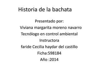 Historia de la bachata
Presentado por:
Viviana margarita moreno navarro
Tecnólogo en control ambiental
Instructora
faride Cecilia haydar del castillo
Ficha:598184
Año :2014
 